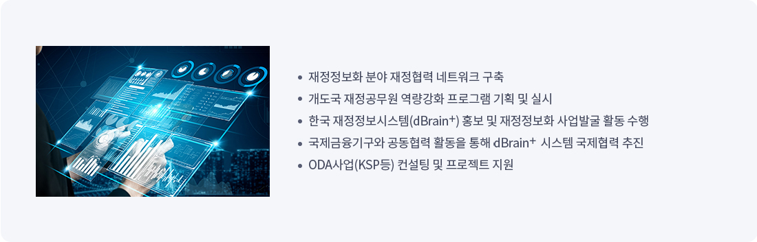 
		재정정보화 분야 재정협력 네트워크 구축
		개도국 재정공무원 역량강화 프로그램 기획 및 실시
		한국 재정정보시스템 dBrain 홍보 및 재정정보화 사업발굴 활동 수행
		국제금융기구와 공동협력 활동을 통해 dBrain 시스템 국제협력 추진
		ODA사업(KSP등) 컨설팅 및 프로젝트 지원