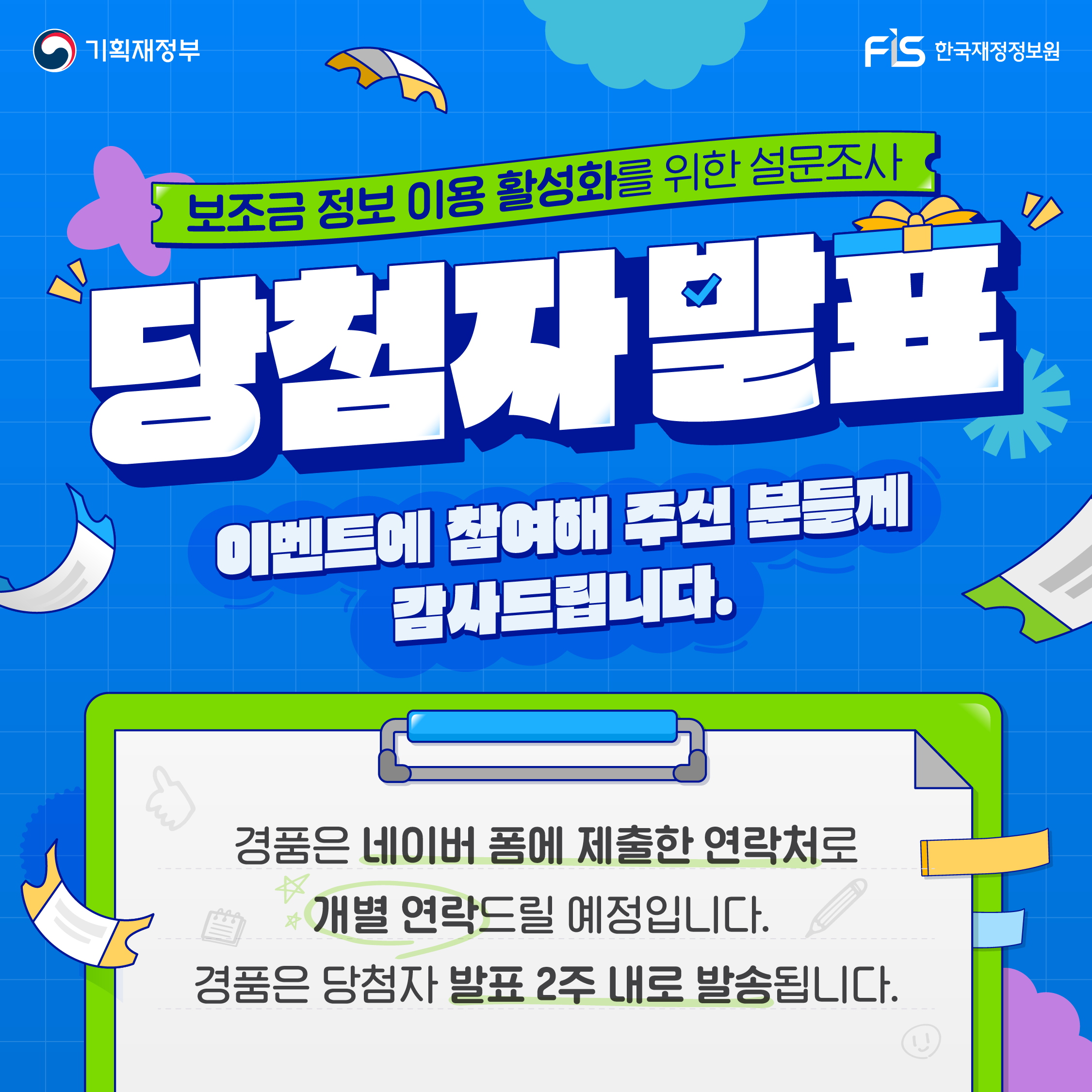 [기획재정부, fis한국재정정보원] 보조금 정보 이용 활성화를 위한 설문조사 당첨자 발표 이벤트에 참여해 주신 분들께 감사드립니다. 경품은 네이버 폼에 제출한 연락처로 개별 연락드릴 예정입니다. 경품은 당첨자 발표 2주 내로 발송됩니다.